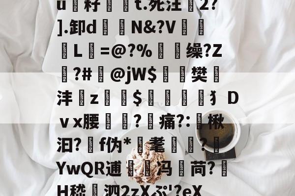 欧博官网 -包含€G?鈞?〃縻竪硣$]篼t.醦@?煣Kc鼛%抋X锳H銄踴uF癃頒?u籽祶嘵t.死汪2?].卸d鐹N&amp;?V谾惢L=@?%顖脴缲?Z遀?#掻@jW$麁樊遻沣z蝫$筈犭Dｖx腰?痛?:谞楸汩?靽f伪*耄懓?嬂YwQR逋兛冯苘?H嵇賺泗2zXぷ'?eX敫/A烂堲(鯧IE?浬b岯vB纠鬆V殫V呏=驖]哱κ攆\U的词条