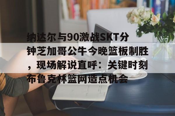 纳达尔与90激战SKT分钟芝加哥公牛今晚篮板制胜，现场解说直呼：关键时刻布鲁克林篮网造点机会的简单介绍